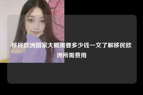 移民欧洲国家大概需要多少钱一文了解移民欧洲所需费用